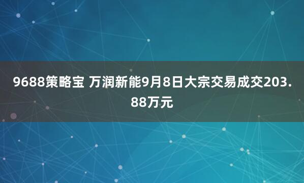 9688策略宝 万润新能9月8日大宗交易成交203.88万元