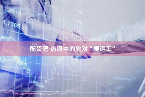 配资吧 热浪中的轮对“搬运工”