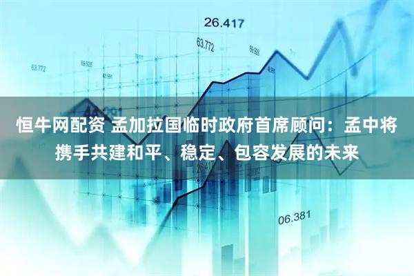 恒牛网配资 孟加拉国临时政府首席顾问：孟中将携手共建和平、稳定、包容发展的未来