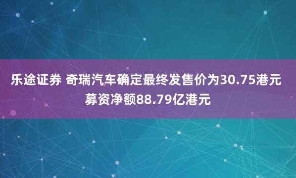 乐途证券 奇瑞汽车确定最终发售价为30.75港元 募资净额88.79亿港元