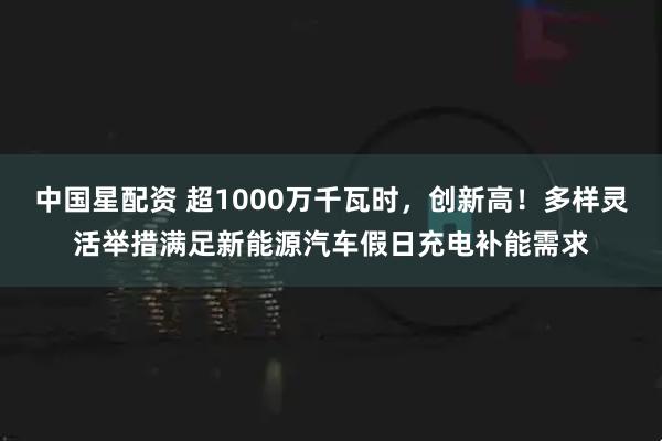 中国星配资 超1000万千瓦时，创新高！多样灵活举措满足新能源汽车假日充电补能需求