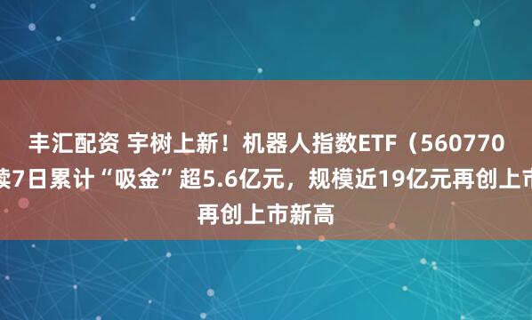 丰汇配资 宇树上新！机器人指数ETF（560770）连续7日累计“吸金”超5.6亿元，规模近19亿元再创上市新高