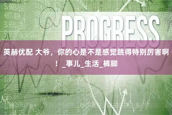 英赫优配 大爷，你的心是不是感觉跳得特别厉害啊！_事儿_生活_裤脚