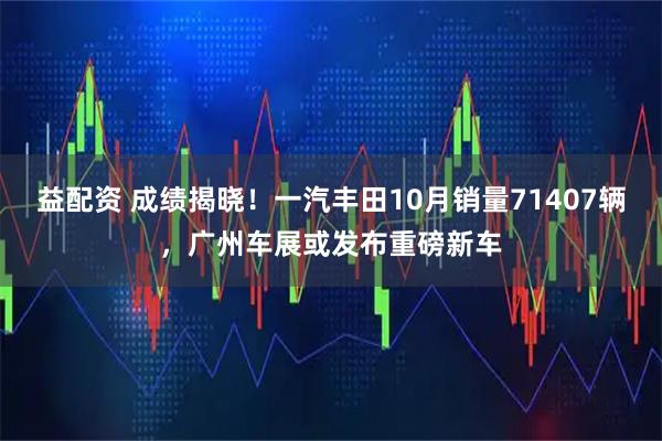益配资 成绩揭晓！一汽丰田10月销量71407辆，广州车展或发布重磅新车