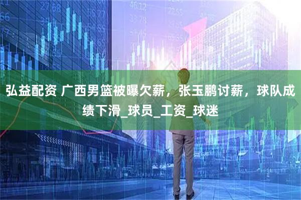 弘益配资 广西男篮被曝欠薪，张玉鹏讨薪，球队成绩下滑_球员_工资_球迷