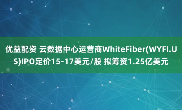 优益配资 云数据中心运营商WhiteFiber(WYFI.US)IPO定价15-17美元/股 拟筹资1.25亿美元