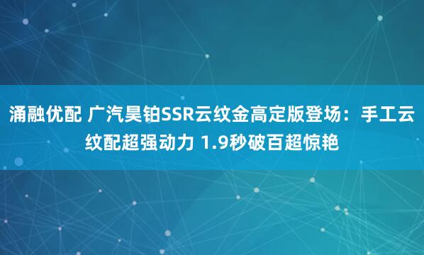 涌融优配 广汽昊铂SSR云纹金高定版登场：手工云纹配超强动力 1.9秒破百超惊艳