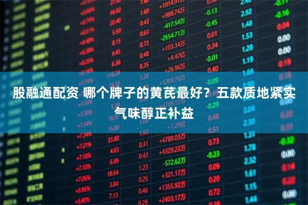 股融通配资 哪个牌子的黄芪最好？五款质地紧实气味醇正补益