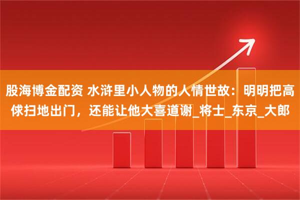 股海博金配资 水浒里小人物的人情世故：明明把高俅扫地出门，还能让他大喜道谢_将士_东京_大郎